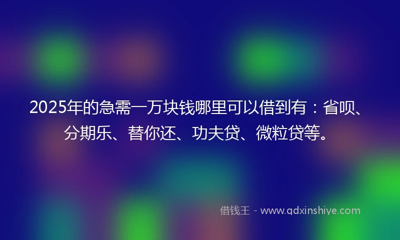 2025年的急需一万块钱哪里可以借到有：省呗、分期乐、替你还、功夫贷、微粒贷等。