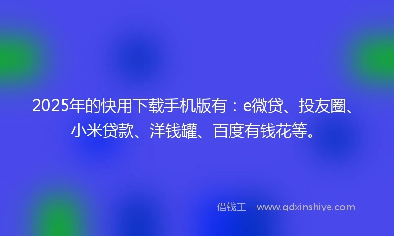 2025年的快用下载手机版有：e微贷、投友圈、小米贷款、洋钱罐、百度有钱花等。