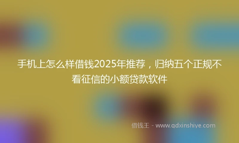 手机上怎么样借钱2025年推荐，归纳五个正规不看征信的小额贷款软件