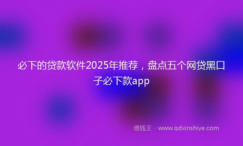 必下的贷款软件2025年推荐，盘点五个网贷黑口子必下款app