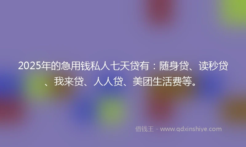 2025年的急用钱私人七天贷有：随身贷、读秒贷、我来贷、人人贷、美团生活费等。