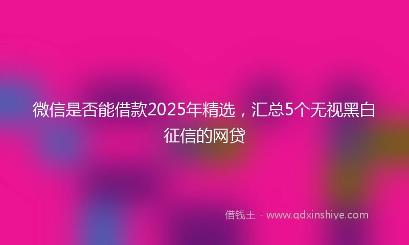 微信是否能借款2025年精选，汇总5个无视黑白征信的网贷