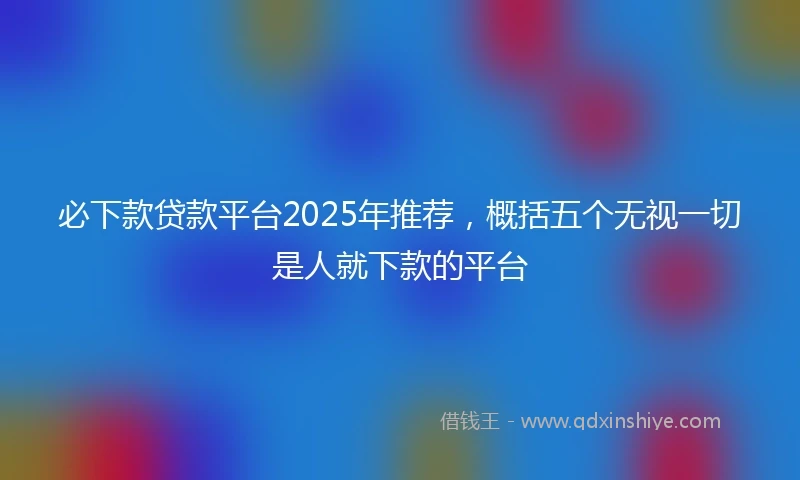 必下款贷款平台2025年推荐，概括五个无视一切是人就下款的平台