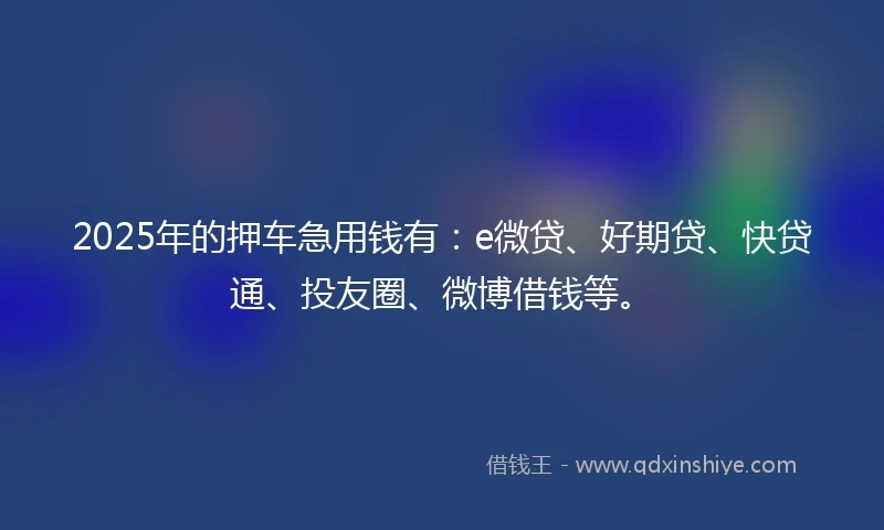 2025年的押车急用钱有：e微贷、好期贷、快贷通、投友圈、微博借钱等。
