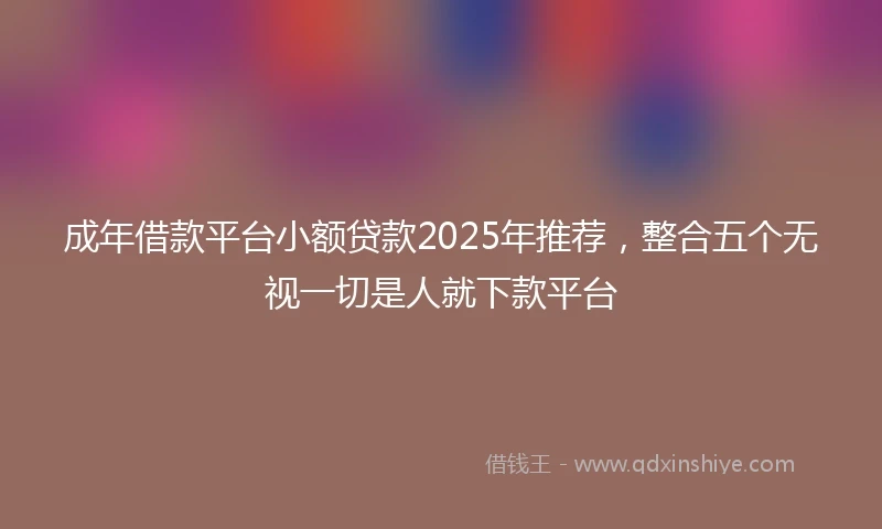 成年借款平台小额贷款2025年推荐，整合五个无视一切是人就下款平台