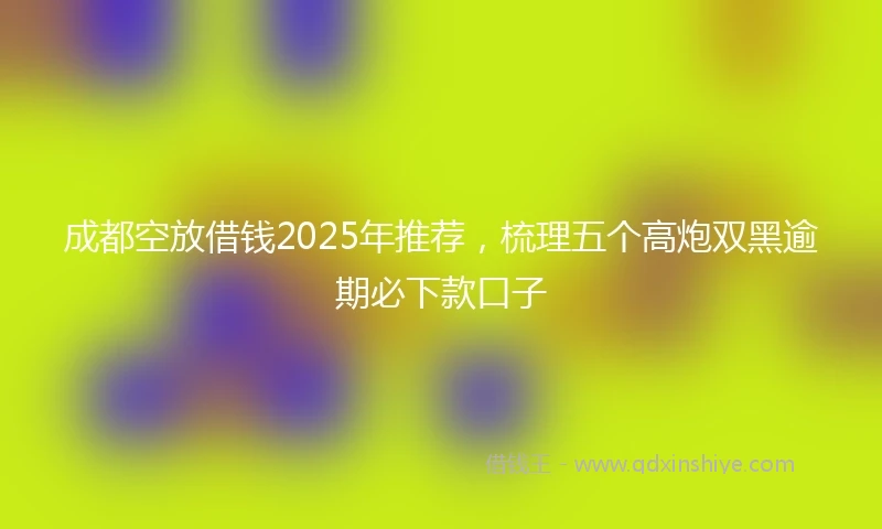成都空放借钱2025年推荐，梳理五个高炮双黑逾期必下款口子