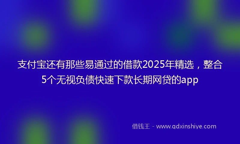 支付宝还有那些易通过的借款2025年精选，整合5个无视负债快速下款长期网贷的app