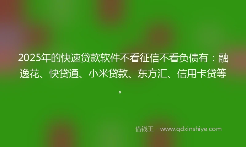 2025年的快速贷款软件不看征信不看负债有：融逸花、快贷通、小米贷款、东方汇、信用卡贷等。