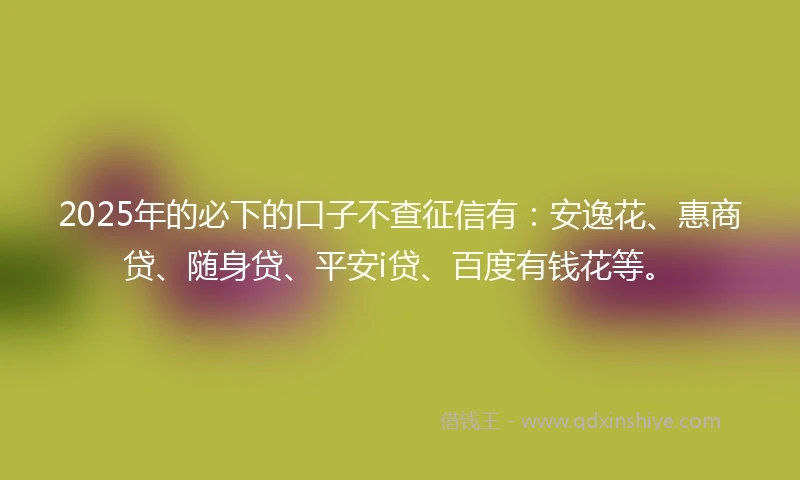 2025年的必下的口子不查征信有：安逸花、惠商贷、随身贷、平安i贷、百度有钱花等。