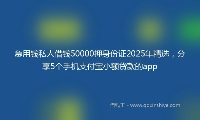 急用钱私人借钱50000押身份证2025年精选，分享5个手机支付宝小额贷款的app