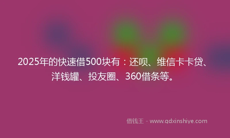 2025年的快速借500块有：还呗、维信卡卡贷、洋钱罐、投友圈、360借条等。