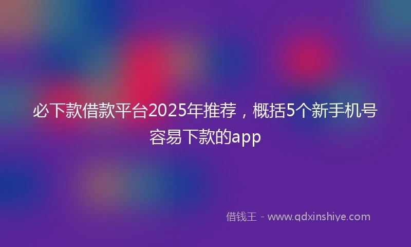必下款借款平台2025年推荐，概括5个新手机号容易下款的app
