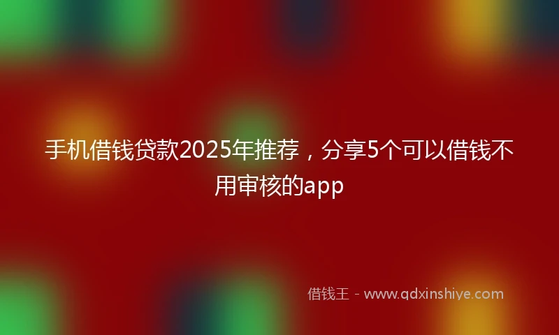 手机借钱贷款2025年推荐，分享5个可以借钱不用审核的app