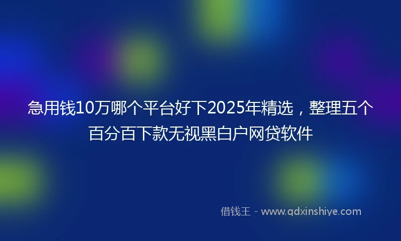 急用钱10万哪个平台好下2025年精选，整理五个百分百下款无视黑白户网贷软件