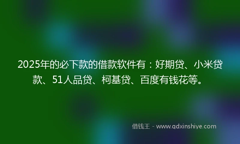2025年的必下款的借款软件有：好期贷、小米贷款、51人品贷、柯基贷、百度有钱花等。