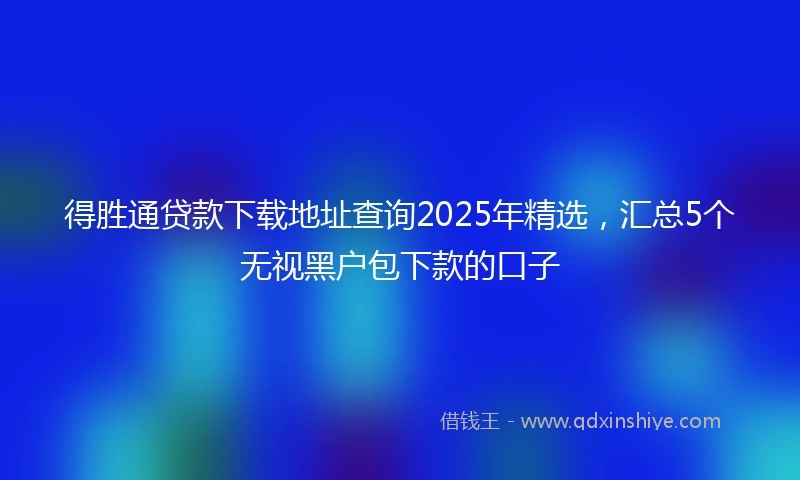 得胜通贷款下载地址查询2025年精选，汇总5个无视黑户包下款的口子
