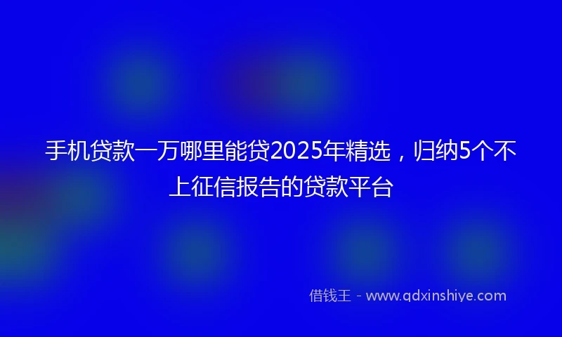 手机贷款一万哪里能贷2025年精选，归纳5个不上征信报告的贷款平台