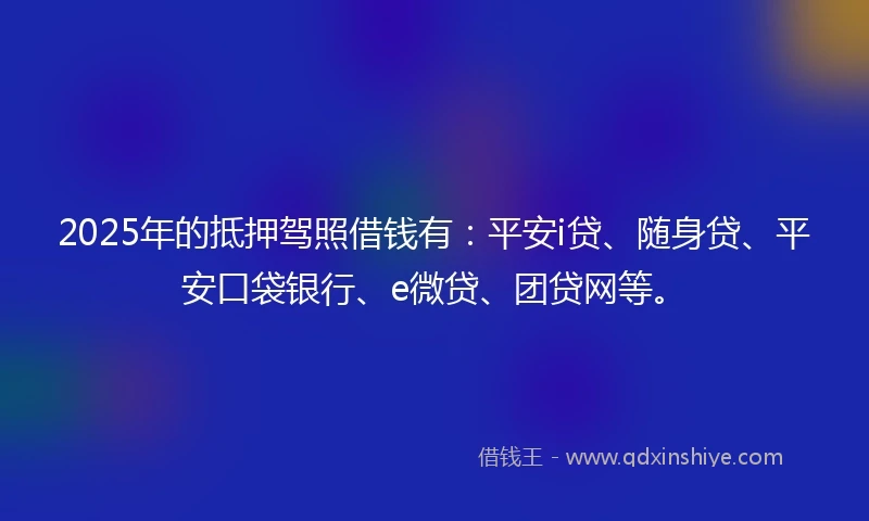 2025年的抵押驾照借钱有：平安i贷、随身贷、平安口袋银行、e微贷、团贷网等。