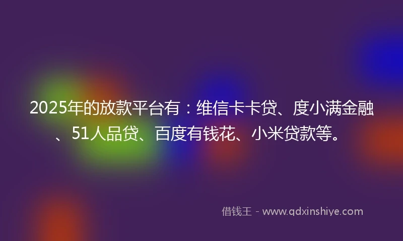 2025年的放款平台有：维信卡卡贷、度小满金融、51人品贷、百度有钱花、小米贷款等。
