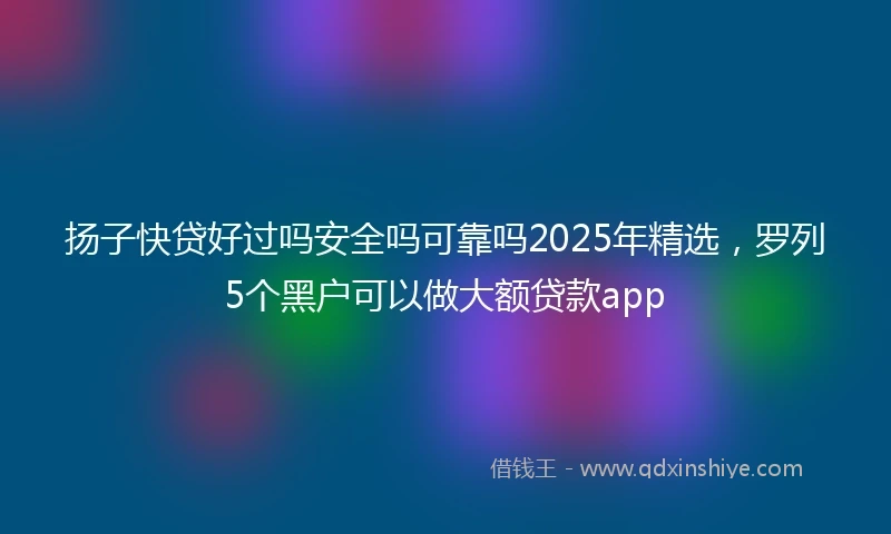 扬子快贷好过吗安全吗可靠吗2025年精选，罗列5个黑户可以做大额贷款app