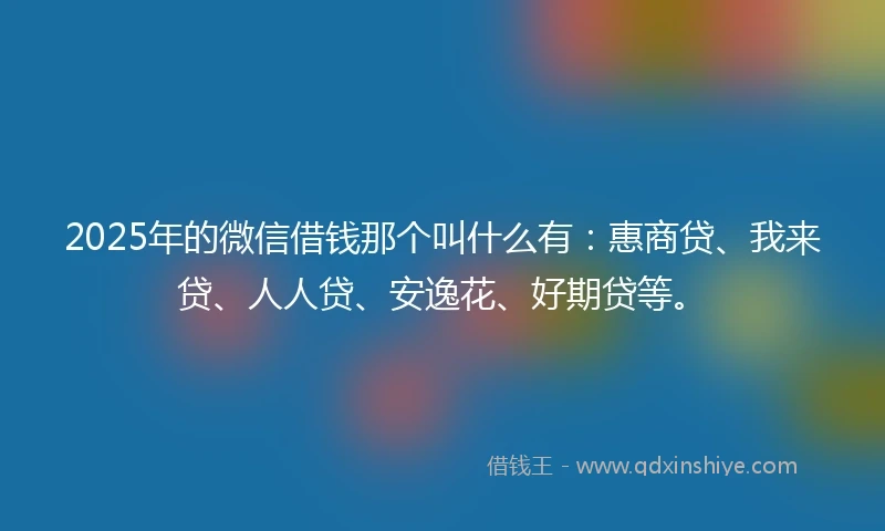 2025年的微信借钱那个叫什么有：惠商贷、我来贷、人人贷、安逸花、好期贷等。