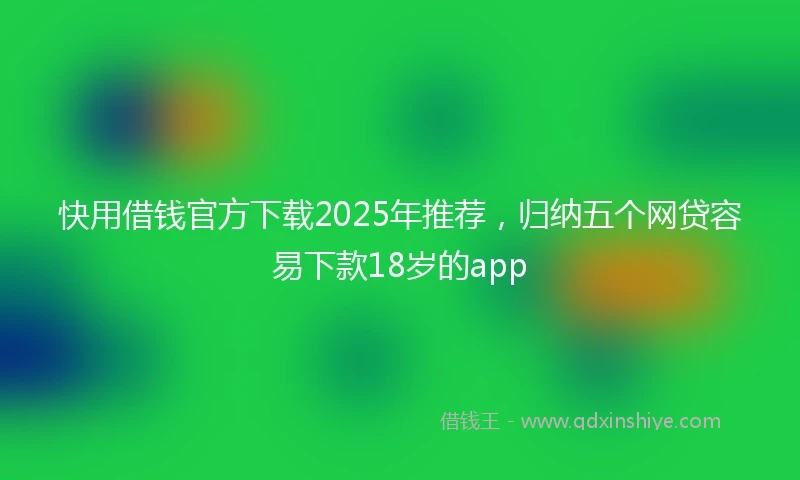 快用借钱官方下载2025年推荐，归纳五个网贷容易下款18岁的app