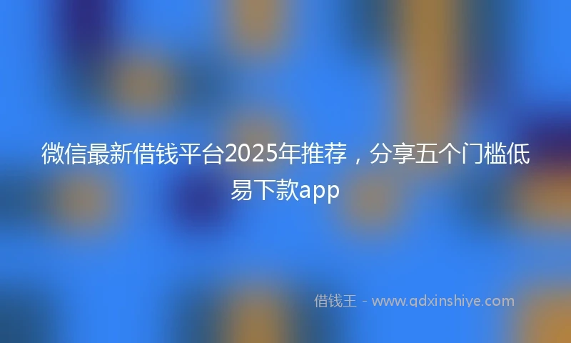 微信最新借钱平台2025年推荐，分享五个门槛低易下款app