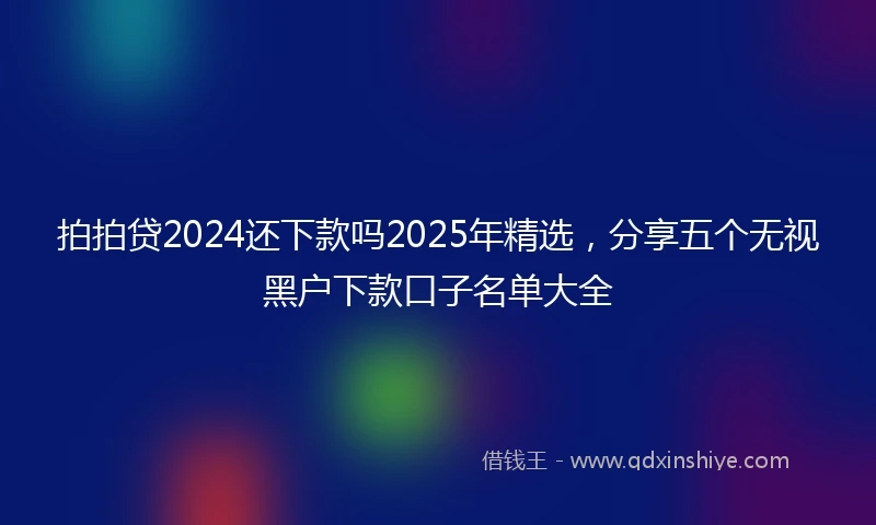 拍拍贷2024还下款吗2025年精选，分享五个无视黑户下款口子名单大全