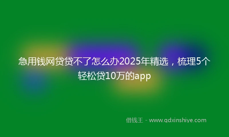 急用钱网贷贷不了怎么办2025年精选,梳理5个轻松贷10万的app