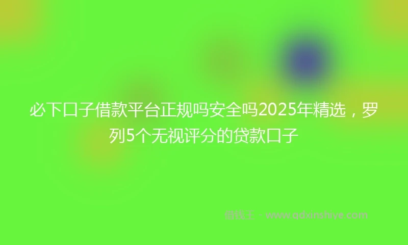 必下口子借款平台正规吗安全吗2025年精选，罗列5个无视评分的贷款口子