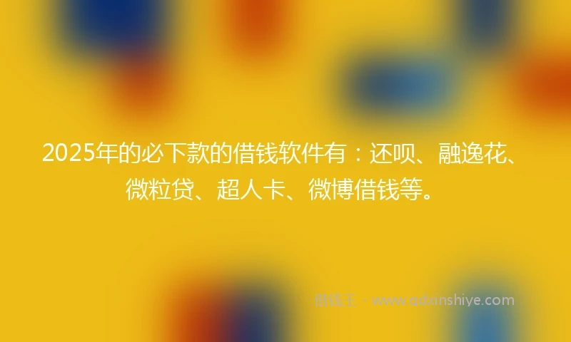 2025年的必下款的借钱软件有：还呗、融逸花、微粒贷、超人卡、微博借钱等。