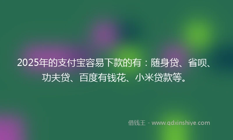 2025年的支付宝容易下款的有：随身贷、省呗、功夫贷、百度有钱花、小米贷款等。