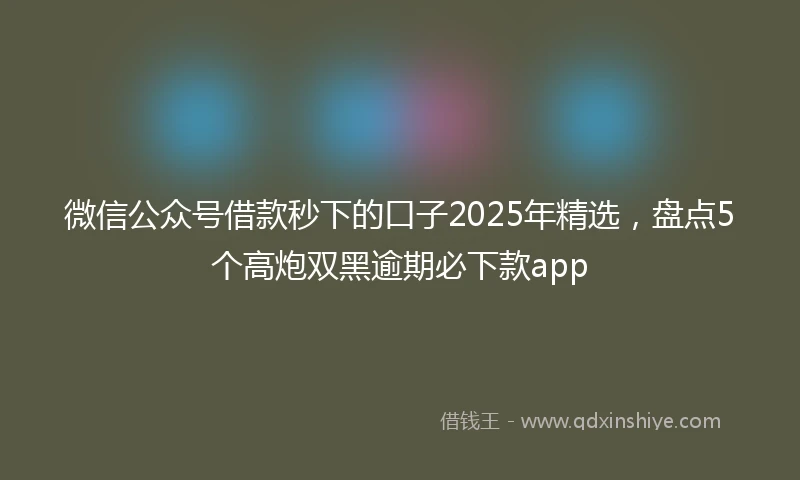 微信公众号借款秒下的口子2025年精选，盘点5个高炮双黑逾期必下款app