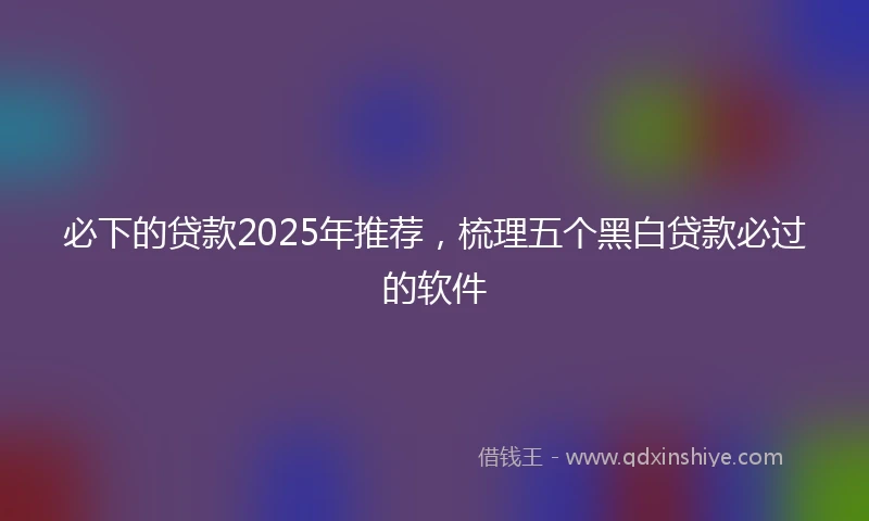 必下的贷款2025年推荐，梳理五个黑白贷款必过的软件