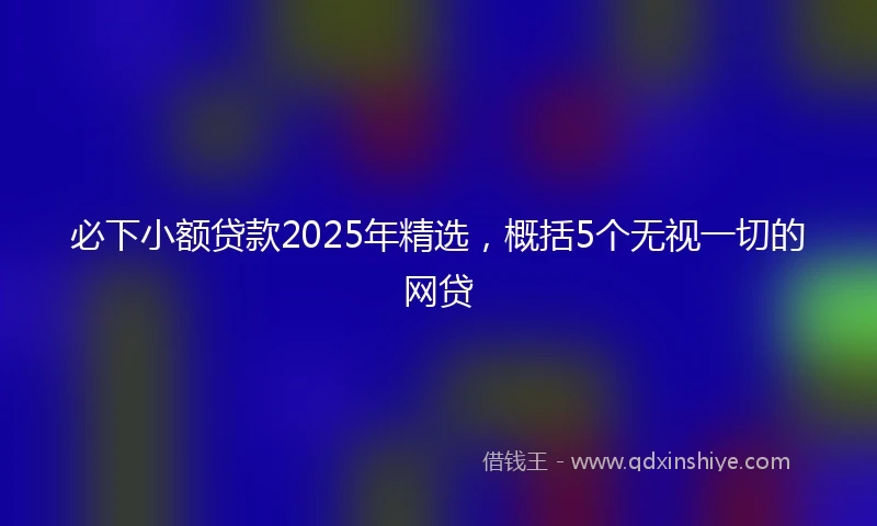 必下小额贷款2025年精选，概括5个无视一切的网贷