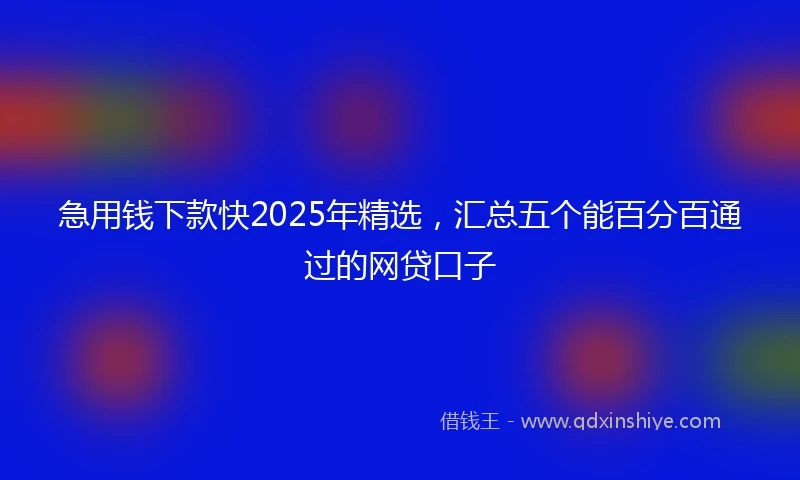 急用钱下款快2025年精选，汇总五个能百分百通过的网贷口子