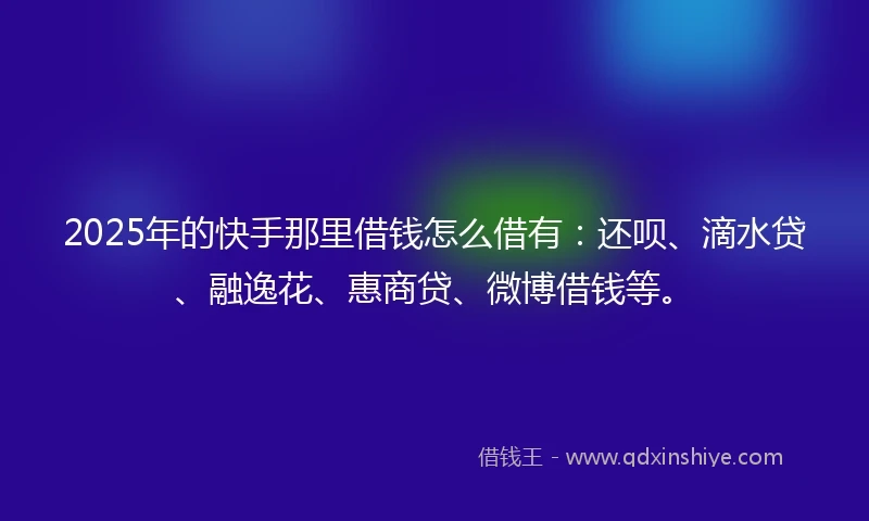 2025年的快手那里借钱怎么借有：还呗、滴水贷、融逸花、惠商贷、微博借钱等。
