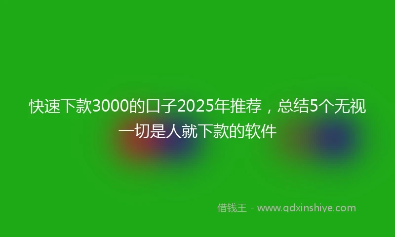 快速下款3000的口子2025年推荐，总结5个无视一切是人就下款的软件