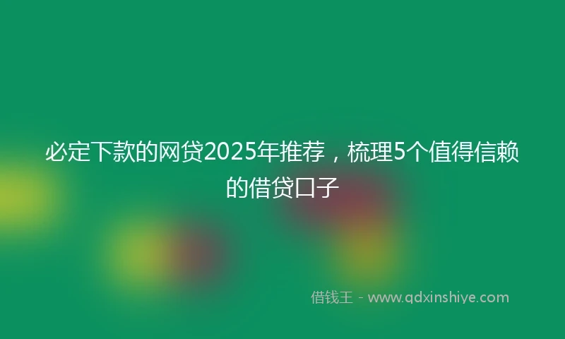 必定下款的网贷2025年推荐，梳理5个值得信赖的借贷口子