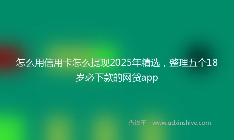 怎么用信用卡怎么提现2025年精选，整理五个18岁必下款的网贷app