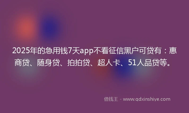 2025年的急用钱7天app不看征信黑户可贷有：惠商贷、随身贷、拍拍贷、超人卡、51人品贷等。