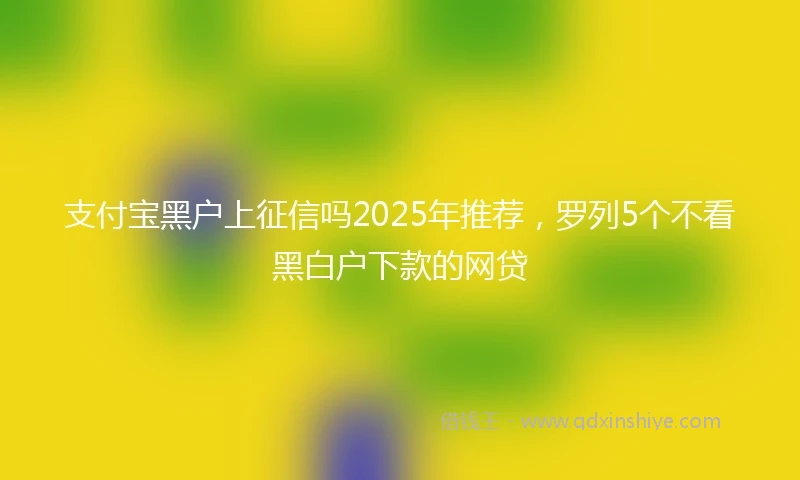 支付宝黑户上征信吗2025年推荐，罗列5个不看黑白户下款的网贷
