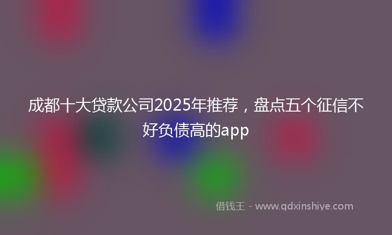 成都十大贷款公司2025年推荐，盘点五个征信不好负债高的app