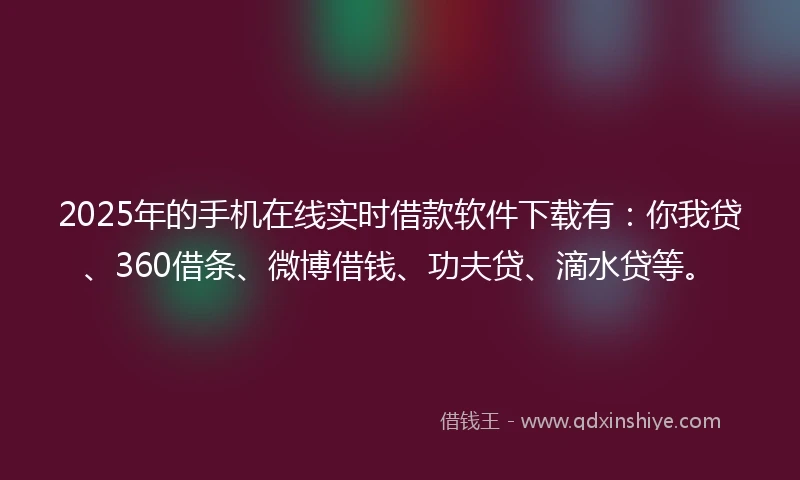 2025年的手机在线实时借款软件下载有：你我贷、360借条、微博借钱、功夫贷、滴水贷等。