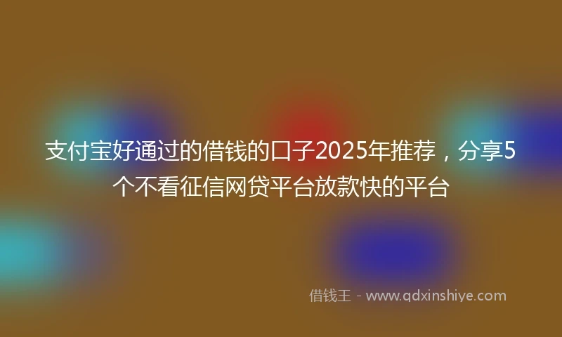 支付宝好通过的借钱的口子2025年推荐，分享5个不看征信网贷平台放款快的平台