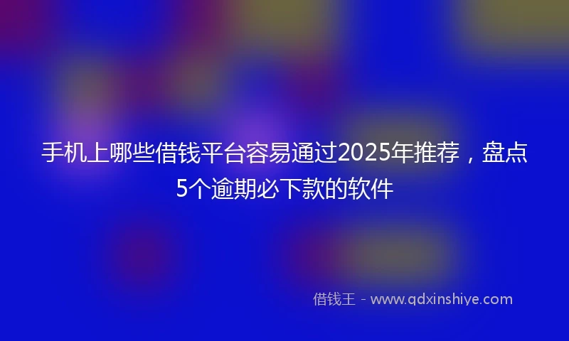 手机上哪些借钱平台容易通过2025年推荐，盘点5个逾期必下款的软件