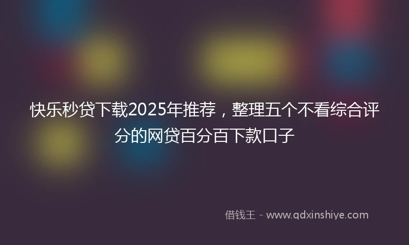 快乐秒贷下载2025年推荐，整理五个不看综合评分的网贷百分百下款口子
