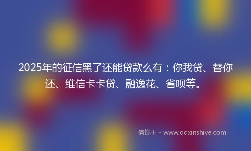 2025年的征信黑了还能贷款么有：你我贷、替你还、维信卡卡贷、融逸花、省呗等。