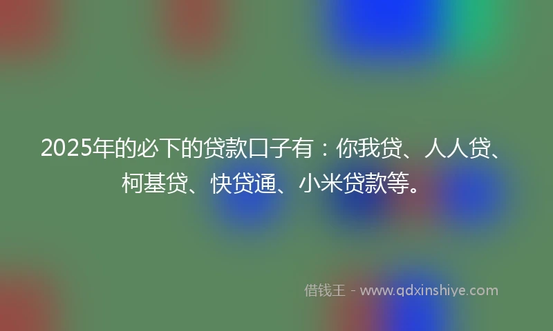 2025年的必下的贷款口子有：你我贷、人人贷、柯基贷、快贷通、小米贷款等。