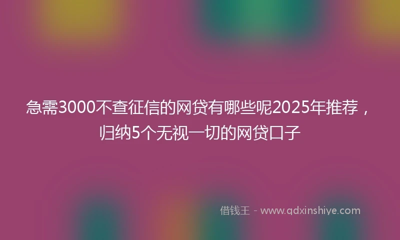 急需3000不查征信的网贷有哪些呢2025年推荐，归纳5个无视一切的网贷口子